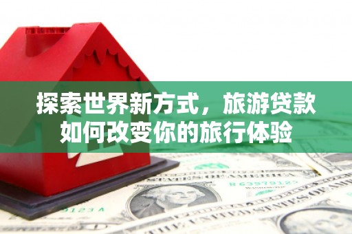 柳东探索世界新方式，旅游贷款如何改变你的旅行体验