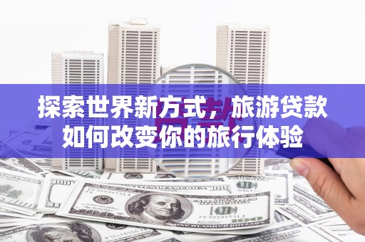 柳东探索世界新方式，旅游贷款如何改变你的旅行体验