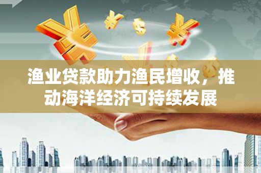 柳东渔业贷款助力渔民增收，推动海洋经济可持续发展