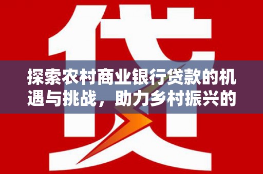 柳东探索农村商业银行贷款的机遇与挑战，助力乡村振兴的金融引擎