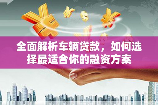 柳东全面解析车辆贷款，如何选择最适合你的融资方案